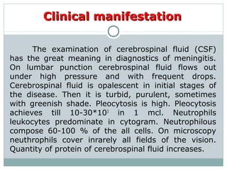 Clinical manifestationClinical manifestation
The examination of cerebrospinal fluid (CSF)
has the great meaning in diagnostics of meningitis.
On lumbar punction cerebrospinal fluid flows out
under high pressure and with frequent drops.
Cerebrospinal fluid is opalescent in initial stages of
the disease. Then it is turbid, purulent, sometimes
with greenish shade. Pleocytosis is high. Pleocytosis
achieves till 10-30*103
in 1 mcl. Neutrophils
leukocytes predominate in cytogram. Neutrophilous
compose 60-100 % of the all cells. On microscopy
neuthrophils cover inrarely all fields of the vision.
Quantity of protein of cerebrospinal fluid increases.
 