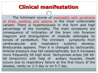 Clinical manifestationClinical manifestation
The fulminant course of meningitis with syndrome
of brain swelling and edema is the most unfavorable
variant. There is hypertoxicosis in this form and high
percentage of the mortality. The main symptoms are
consequence of inclination of the brain into foramen
magnum and strangulation of medulla oblongata by
tonsils of cerebellum. The immitant symptoms from
cardiovascular and respiratory systems develop.
Bradycardia appears. Then it is changed by tachycardia.
Arterial pressure may fall catastrophically, but it increases
more frequently till high level. Tachypnoea arises (till 40-
60 times/min) with help of axillary muscles. Death
occurs due to respiratory failure at the first hours of the
disease, rarely on 2-3 day or on 5-7 day.
 