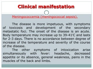 Clinical manifestationClinical manifestation
Meningococcemia (meningococcal sepsis).
The disease is more impetuous, with symptoms
of toxicosis and development of the secondary
metastatic foci. The onset of the disease is an acute.
Body temperature may increase up to 39-410
C and lasts
for 2-3 days. There is no accordance between degree of
increase of the temperature and severity of the course
of the disease.
The other symptoms of intoxication arise
simultaneously with fever: headache, decreased
appetite or its absence, general weakness, pains in the
muscles of the back and limbs.
 