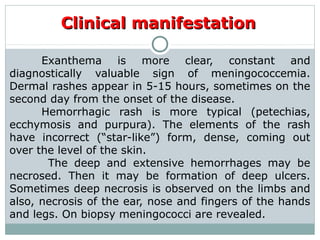 Clinical manifestationClinical manifestation
Exanthema is more clear, constant and
diagnostically valuable sign of meningococcemia.
Dermal rashes appear in 5-15 hours, sometimes on the
second day from the onset of the disease.
Hemorrhagic rash is more typical (petechias,
ecchymosis and purpura). The elements of the rash
have incorrect (“star-like”) form, dense, coming out
over the level of the skin.
The deep and extensive hemorrhages may be
necrosed. Then it may be formation of deep ulcers.
Sometimes deep necrosis is observed on the limbs and
also, necrosis of the ear, nose and fingers of the hands
and legs. On biopsy meningococci are revealed.
 