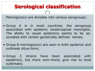 Meningococci are divisible into various serogroups:
• Group A is in most countries, the serogroup
associated with epidemic cerebrospinal meningitis.
The ability to cause epidemics seems to be as-
sociated with certain genetically defined clones;
• Group B meningococci are seen in both epidemic and
outbreak situa-tions;
• Group C strains have been associated with
epidemics, but more com-monly give rise to local
outbreaks;
Serological classificationSerological classification
 