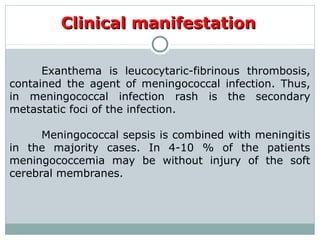 Clinical manifestationClinical manifestation
Exanthema is leucocytaric-fibrinous thrombosis,
contained the agent of meningococcal infection. Thus,
in meningococcal infection rash is the secondary
metastatic foci of the infection.
Meningococcal sepsis is combined with meningitis
in the majority cases. In 4-10 % of the patients
meningococcemia may be without injury of the soft
cerebral membranes.
 