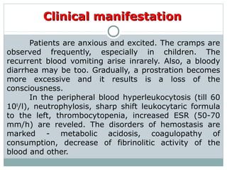 Clinical manifestationClinical manifestation
Patients are anxious and excited. The cramps are
observed frequently, especially in children. The
recurrent blood vomiting arise inrarely. Also, a bloody
diarrhea may be too. Gradually, a prostration becomes
more excessive and it results is a loss of the
consciousness.
In the peripheral blood hyperleukocytosis (till 60
109
/l), neutrophylosis, sharp shift leukocytaric formula
to the left, thrombocytopenia, increased ESR (50-70
mm/h) are reveled. The disorders of hemostasis are
marked - metabolic acidosis, coagulopathy of
consumption, decrease of fibrinolitic activity of the
blood and other.
 