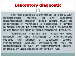 Laboratory diagnosticLaboratory diagnostic
The final diagnosis is confirmed, as a rule, with
bacteriological method. In any suspected
meningococcal infection, blood culture must be
undertaken; if meningitis is suspected, a lumbar
puncture should be performed as soon as possible
unless there are signs of raised intracranial pressure.
Non-cultural methods are increasingly used
because the rapid institution of chemotherapy
reduces the chance of successful culture.
Meningococcal capsular polysaccharide may be
demonstrated in CSF by countercurrent electro-
phoresis, by latex agglutination and by PCR.
 