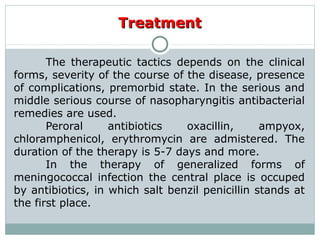 TreatmentTreatment
The therapeutic tactics depends on the clinical
forms, severity of the course of the disease, presence
of complications, premorbid state. In the serious and
middle serious course of nasopharyngitis antibacterial
remedies are used.
Peroral antibiotics oxacillin, ampyox,
chloramphenicol, erythromycin are admistered. The
duration of the therapy is 5-7 days and more.
In the therapy of generalized forms of
meningococcal infection the central place is occuped
by antibiotics, in which salt benzil penicillin stands at
the first place.
 