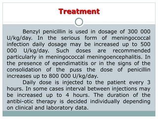 TreatmentTreatment
Benzyl penicillin is used in dosage of 300 000
U/kg/day. In the serious form of meningococcal
infection daily dosage may be increased up to 500
000 U/kg/day. Such doses are recommended
particularly in meningococcal meningoencephalitis. In
the presence of ependimatitis or in the signs of the
consolidation of the puss the dose of penicillin
increases up to 800 000 U/kg/day.
Daily dose is injected to the patient every 3
hours. In some cases interval between injections may
be increased up to 4 hours. The duration of the
antibi-otic therapy is decided individually depending
on clinical and laboratory data.
 