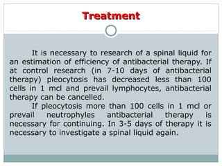 TreatmentTreatment
It is necessary to research of a spinal liquid for
an estimation of efficiency of antibacterial therapy. If
at control research (in 7-10 days of antibacterial
therapy) pleocytosis has decreased less than 100
cells in 1 mcl and prevail lymphocytes, antibacterial
therapy can be cancelled.
If pleocytosis more than 100 cells in 1 mcl or
prevail neutrophyles antibacterial therapy is
necessary for continuing. In 3-5 days of therapy it is
necessary to investigate a spinal liquid again.
 