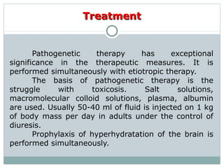 TreatmentTreatment
Pathogenetic therapy has exceptional
significance in the therapeutic measures. It is
performed simultaneously with etiotropic therapy.
The basis of pathogenetic therapy is the
struggle with toxicosis. Salt solutions,
macromolecular colloid solutions, plasma, albumin
are used. Usually 50-40 ml of fluid is injected on 1 kg
of body mass per day in adults under the control of
diuresis.
Prophylaxis of hyperhydratation of the brain is
performed simultaneously.
 