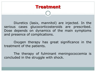 TreatmentTreatment
Diuretics (lasix, mannitol) are injected. In the
serious cases glucocorticosteroids are prescribed.
Dose depends on dynamics of the main symptoms
and presence of complications.
Oxygen therapy has great significance in the
treatment of the patients.
The therapy of fulminant meningococcemia is
concluded in the struggle with shock.
 