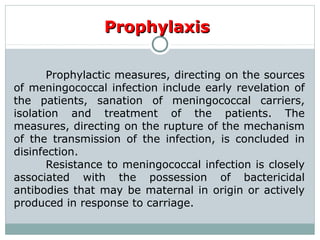 ProphylaxisProphylaxis
Prophylactic measures, directing on the sources
of meningococcal infection include early revelation of
the patients, sanation of meningococcal carriers,
isolation and treatment of the patients. The
measures, directing on the rupture of the mechanism
of the transmission of the infection, is concluded in
disinfection.
Resistance to meningococcal infection is closely
associated with the possession of bactericidal
antibodies that may be maternal in origin or actively
produced in response to carriage.
 