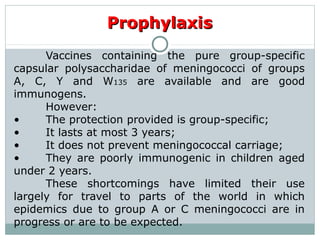 ProphylaxisProphylaxis
Vaccines containing the pure group-specific
capsular polysaccharidae of meningococci of groups
A, C, Y and W135 are available and are good
immunogens.
However:
• The protection provided is group-specific;
• It lasts at most 3 years;
• It does not prevent meningococcal carriage;
• They are poorly immunogenic in children aged
under 2 years.
These shortcomings have limited their use
largely for travel to parts of the world in which
epidemics due to group A or C meningococci are in
progress or are to be expected.
 