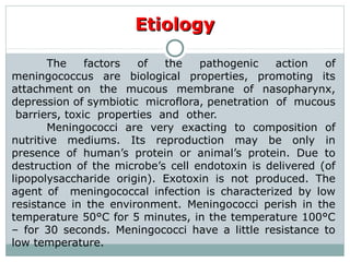 The factors of the pathogenic action of
meningococcus are biological properties, promoting its
attachment on the mucous membrane of nasopharynx,
depression of symbiotic microflora, penetration of mucous
barriers, toxic properties and other.
Meningococci are very exacting to composition of
nutritive mediums. Its reproduction may be only in
presence of human’s protein or animal’s protein. Due to
destruction of the microbe’s cell endotoxin is delivered (of
lipopolysaccharide origin). Exotoxin is not produced. The
agent of meningococcal infection is characterized by low
resistance in the environment. Meningococci perish in the
temperature 50°C for 5 minutes, in the temperature 100°C
– for 30 seconds. Meningococci have a little resistance to
low temperature.
EtiologyEtiology
 