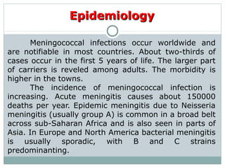 Meningococcal infections occur worldwide and
are notifiable in most countries. About two-thirds of
cases occur in the first 5 years of life. The larger part
of carriers is reveled among adults. The morbidity is
higher in the towns.
The incidence of meningococcal infection is
increasing. Acute meningitis causes about 150000
deaths per year. Epidemic meningitis due to Neisseria
meningitis (usually group A) is common in a broad belt
across sub-Saharan Africa and is also seen in parts of
Asia. In Europe and North America bacterial meningitis
is usually sporadic, with B and C strains
predominanting.
EpidemiologyEpidemiology
 