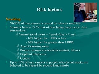 Risk factorsRisk factors
SmokingSmoking
• 78-90% of lung cancer is caused by tobacco smoking
• Smokers have a 13.3X risk of developing lung cancer than
nonsmokers
√ Amount (pack years = # packs/day x # yrs)
- 10X higher for 1 PPD or less
- 20X higher for greater than 1 PPD
√ Age of smoking onset
√ Product smoked (tar/nicotine content, filters)
√ Depth of inhalation
√ Gender
• Up to 15% of lung cancers in people who do not smoke are
believed to be caused by second hand smoke
 