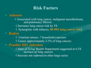 Risk Factors
• AsbestosAsbestos
√ Associated with lung cancer, malignant mesothelioma,
and pulmonary fibrosis
√ Increases lung cancer risk by 5X
√ Synergistic with tobacco, 80-90X lung cancer risk!
• RadonRadon
√ Uranium miners, ? household exposure
√ Causes approximately 2-3% of lung cancers
• Possibly HIV infectionPossibly HIV infection
√ State of Texas Health Department suggested at 6.5X
increase of lung cancers
√ Increase not reported in other large series
 