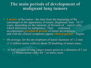 The main periods of development ofThe main periods of development of
malignant lung tumorsmalignant lung tumors
• LatencyLatency of the tumor - the time from the beginning of theof the tumor - the time from the beginning of the
carcinogen to the appearance of tumor, diagnosed, lastscarcinogen to the appearance of tumor, diagnosed, lasts 10-1710-17
years, depending on the intensity of division ofyears, depending on the intensity of division of cancer cells,cancer cells,
which determine its malignancy. Thenwhich determine its malignancy. Then continuedcontinued
asymptomaticasymptomatic preclinical periodpreclinical period of tumor development,of tumor development,
and with the clinical symptoms appearand with the clinical symptoms appear clinical periodclinical period begins.begins.
• On average, for the development of tumor diameter of 1-2 mmOn average, for the development of tumor diameter of 1-2 mm
(1-2 million tumor cells) to about 20 doubling of tumor mass(1-2 million tumor cells) to about 20 doubling of tumor mass..
• In half of cases of lung cancer tumor grows to a diameter of 1 cmIn half of cases of lung cancer tumor grows to a diameter of 1 cm
(1 billion tumor cells) for 7 or more years.(1 billion tumor cells) for 7 or more years.
 