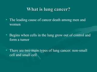 What is lung cancer?What is lung cancer?
• The leading cause of cancer death among men and
women
• Begins when cells in the lung grow out of control and
form a tumor
• There are two main types of lung cancer: non-small
cell and small cell
 
