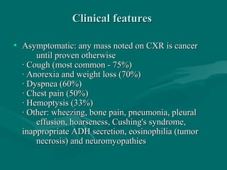 Clinical featuresClinical features
• Asymptomatic: any mass noted on CXR is cancerAsymptomatic: any mass noted on CXR is cancer
until proven otherwiseuntil proven otherwise
· Cough (most common - 75%)· Cough (most common - 75%)
· Anorexia and weight loss (70%)· Anorexia and weight loss (70%)
· Dyspnea (60%)· Dyspnea (60%)
· Chest pain (50%)· Chest pain (50%)
· Hemoptysis (33%)· Hemoptysis (33%)
· Other: wheezing, bone pain, pneumonia, pleural· Other: wheezing, bone pain, pneumonia, pleural
effusion, hoarseness, Cushing's syndrome,effusion, hoarseness, Cushing's syndrome,
inappropriate ADH secretion, eosinophilia (tumorinappropriate ADH secretion, eosinophilia (tumor
necrosis) and neuromyopathiesnecrosis) and neuromyopathies
 