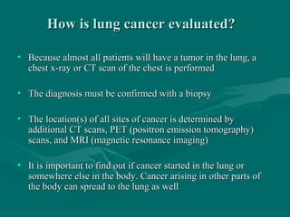 How is lung cancer evaluated?How is lung cancer evaluated?
• Because almost all patients will have a tumor in the lung, aBecause almost all patients will have a tumor in the lung, a
chest x-ray or CT scan of the chest is performedchest x-ray or CT scan of the chest is performed
• The diagnosis must be confirmed with a biopsyThe diagnosis must be confirmed with a biopsy
• The location(s) of all sites of cancer is determined byThe location(s) of all sites of cancer is determined by
additional CT scans, PET (positron emission tomography)additional CT scans, PET (positron emission tomography)
scans, and MRI (magnetic resonance imaging)scans, and MRI (magnetic resonance imaging)
• It is important to find out if cancer started in the lung orIt is important to find out if cancer started in the lung or
somewhere else in the body. Cancer arising in other parts ofsomewhere else in the body. Cancer arising in other parts of
the body can spread to the lung as wellthe body can spread to the lung as well
 