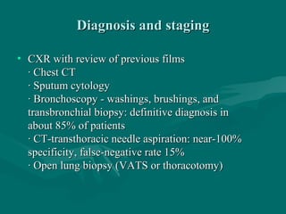 Diagnosis and stagingDiagnosis and staging
• CXR with review of previous filmsCXR with review of previous films
· Chest CT· Chest CT
· Sputum cytology· Sputum cytology
· Bronchoscopy - washings, brushings, and· Bronchoscopy - washings, brushings, and
transbronchial biopsy: definitive diagnosis intransbronchial biopsy: definitive diagnosis in
about 85% of patientsabout 85% of patients
· CT-transthoracic needle aspiration: near-100%· CT-transthoracic needle aspiration: near-100%
specificity, false-negative rate 15%specificity, false-negative rate 15%
· Open lung biopsy (VATS or thoracotomy)· Open lung biopsy (VATS or thoracotomy)
 