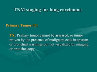 TNM staging for lung carcinomaTNM staging for lung carcinoma
Primary Tumor (T)Primary Tumor (T)
TXTX:: Primary tumor cannot be assessed, or tumorPrimary tumor cannot be assessed, or tumor
proven by the presence of malignant cells in sputumproven by the presence of malignant cells in sputum
or bronchial washings but not visualized by imagingor bronchial washings but not visualized by imaging
or bronchoscopyor bronchoscopy
 