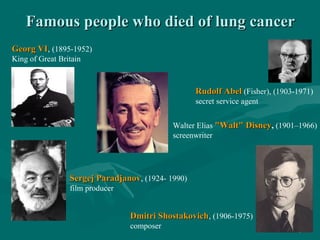Famous people who died of lung cancerFamous people who died of lung cancer
Georg VIGeorg VI, (1895-1952)
King of Great Britain
Rudolf AbelRudolf Abel (Fisher), (1903-1971)
secret service agent
Sergej ParadjanovSergej Paradjanov, (1924- 1990)
film producer
Walter Elias "Walt" Disney"Walt" Disney, (1901–1966)
screenwriter
Dmitri ShostakovichDmitri Shostakovich, (1906-1975)
composer
 