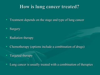 How is lung cancer treated?How is lung cancer treated?
• Treatment depends on the stage and type of lung cancerTreatment depends on the stage and type of lung cancer
• SurgerySurgery
• Radiation therapyRadiation therapy
• Chemotherapy (options include a combination of drugs)Chemotherapy (options include a combination of drugs)
• Targeted therapyTargeted therapy
• Lung cancer is usually treated with a combination of therapiesLung cancer is usually treated with a combination of therapies
 