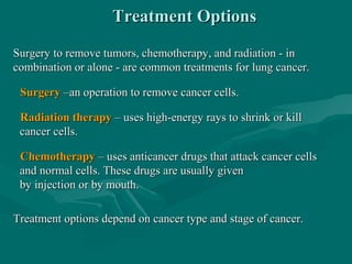 Treatment OptionsTreatment Options
Surgery to remove tumors, chemotherapy, and radiation - inSurgery to remove tumors, chemotherapy, and radiation - in
combination or alone - are common treatments for lung cancer.combination or alone - are common treatments for lung cancer.
SurgerySurgery –an operation to remove cancer cells.–an operation to remove cancer cells.
Radiation therapyRadiation therapy – uses high-energy rays to shrink or kill– uses high-energy rays to shrink or kill
cancer cells.cancer cells.
ChemotherapyChemotherapy – uses anticancer drugs that attack cancer cells– uses anticancer drugs that attack cancer cells
and normal cells. These drugs are usually givenand normal cells. These drugs are usually given
by injection or by mouth.by injection or by mouth.
Treatment options depend on cancer type and stage of cancer.Treatment options depend on cancer type and stage of cancer.
 
