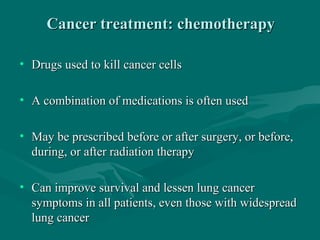 Cancer treatment: chemotherapyCancer treatment: chemotherapy
• Drugs used to kill cancer cellsDrugs used to kill cancer cells
• A combination of medications is often usedA combination of medications is often used
• May be prescribed before or after surgery, or before,May be prescribed before or after surgery, or before,
during, or after radiation therapyduring, or after radiation therapy
• Can improve survival and lessen lung cancerCan improve survival and lessen lung cancer
symptoms in all patients, even those with widespreadsymptoms in all patients, even those with widespread
lung cancerlung cancer
 