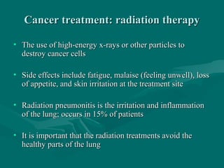Cancer treatment: radiation therapyCancer treatment: radiation therapy
• The use of high-energy x-rays or other particles toThe use of high-energy x-rays or other particles to
destroy cancer cellsdestroy cancer cells
• Side effects include fatigue, malaise (feeling unwell), lossSide effects include fatigue, malaise (feeling unwell), loss
of appetite, and skin irritation at the treatment siteof appetite, and skin irritation at the treatment site
• Radiation pneumonitis is the irritation and inflammationRadiation pneumonitis is the irritation and inflammation
of the lung; occurs in 15% of patientsof the lung; occurs in 15% of patients
• It is important that the radiation treatments avoid theIt is important that the radiation treatments avoid the
healthy parts of the lunghealthy parts of the lung
 