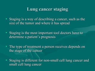 Lung cancer stagingLung cancer staging
• Staging is a way of describing a cancer, such as theStaging is a way of describing a cancer, such as the
size of the tumor and where it has spreadsize of the tumor and where it has spread
• Staging is the most important tool doctors have toStaging is the most important tool doctors have to
determine a patient’s prognosisdetermine a patient’s prognosis
• The type of treatment a person receives depends onThe type of treatment a person receives depends on
the stage of the cancerthe stage of the cancer
• Staging is different for non-small cell lung cancer andStaging is different for non-small cell lung cancer and
small cell lung cancersmall cell lung cancer
 
