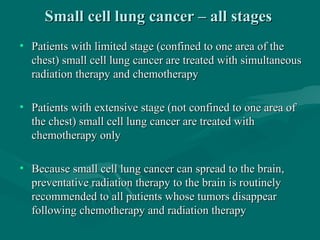Small cell lung cancer – all stagesSmall cell lung cancer – all stages
• Patients with limited stage (confined to one area of thePatients with limited stage (confined to one area of the
chest) small cell lung cancer are treated with simultaneouschest) small cell lung cancer are treated with simultaneous
radiation therapy and chemotherapyradiation therapy and chemotherapy
• Patients with extensive stage (not confined to one area ofPatients with extensive stage (not confined to one area of
the chest) small cell lung cancer are treated withthe chest) small cell lung cancer are treated with
chemotherapy onlychemotherapy only
• Because small cell lung cancer can spread to the brain,Because small cell lung cancer can spread to the brain,
preventative radiation therapy to the brain is routinelypreventative radiation therapy to the brain is routinely
recommended to all patients whose tumors disappearrecommended to all patients whose tumors disappear
following chemotherapy and radiation therapyfollowing chemotherapy and radiation therapy
 