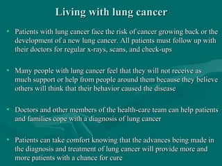 Living with lung cancerLiving with lung cancer
• Patients with lung cancer face the risk of cancer growing back or thePatients with lung cancer face the risk of cancer growing back or the
development of a new lung cancer. All patients must follow up withdevelopment of a new lung cancer. All patients must follow up with
their doctors for regular x-rays, scans, and check-upstheir doctors for regular x-rays, scans, and check-ups
• Many people with lung cancer feel that they will not receive asMany people with lung cancer feel that they will not receive as
much support or help from people around them because they believemuch support or help from people around them because they believe
others will think that their behavior caused the diseaseothers will think that their behavior caused the disease
• Doctors and other members of the health-care team can help patientsDoctors and other members of the health-care team can help patients
and families cope with a diagnosis of lung cancerand families cope with a diagnosis of lung cancer
• Patients can take comfort knowing that the advances being made inPatients can take comfort knowing that the advances being made in
the diagnosis and treatment of lung cancer will provide more andthe diagnosis and treatment of lung cancer will provide more and
more patients with a chance for curemore patients with a chance for cure
 