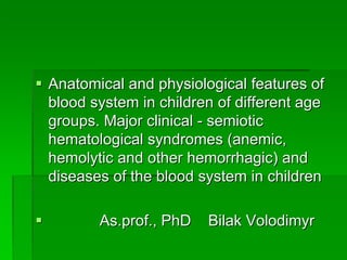 §§ Anatomical and physiological features of Anatomical and physiological features of 
blood system in children of different age blood system in children of different age 
groups. Major clinical - semiotic groups. Major clinical - semiotic 
hematological syndromes (anemic, hematological syndromes (anemic, 
hemolytic and other hemorrhagic) and hemolytic and other hemorrhagic) and 
diseases of the blood system in childrendiseases of the blood system in children
§§             As.prof., PhD    Bilak Volodimyr            As.prof., PhD    Bilak Volodimyr
 