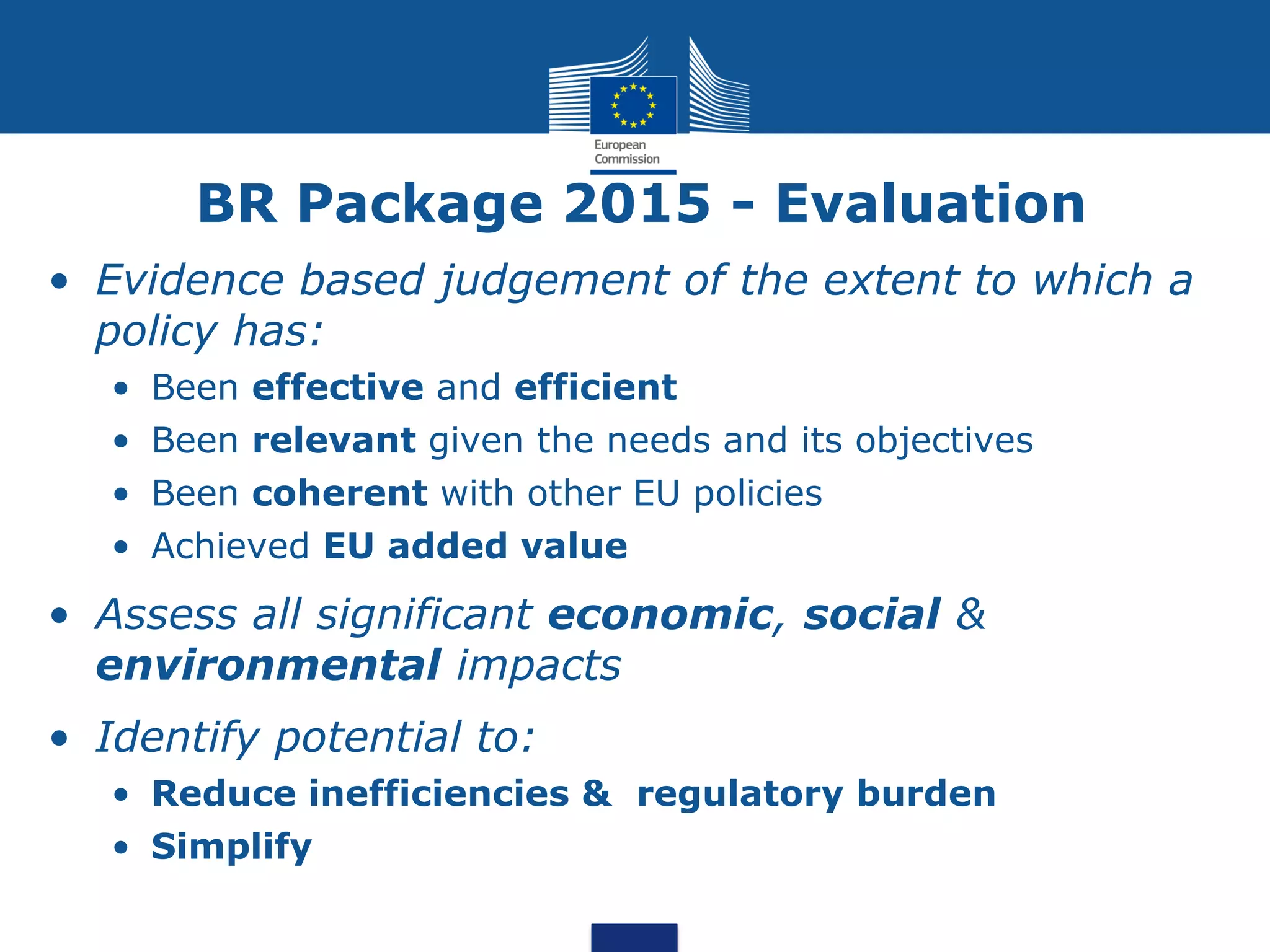 BR Package 2015 - Evaluation
• Evidence based judgement of the extent to which a
policy has:
• Been effective and efficient
• Been relevant given the needs and its objectives
• Been coherent with other EU policies
• Achieved EU added value
• Assess all significant economic, social &
environmental impacts
• Identify potential to:
• Reduce inefficiencies & regulatory burden
• Simplify