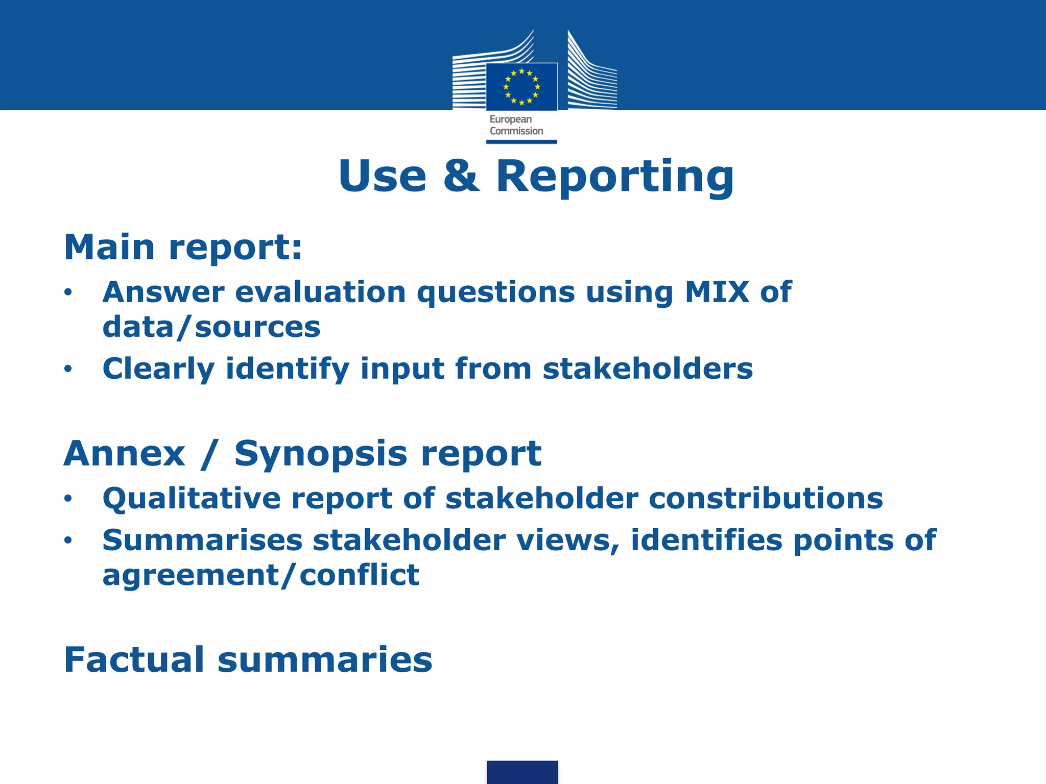 Use & Reporting
Main report:
• Answer evaluation questions using MIX of
data/sources
• Clearly identify input from stakeholders
Annex / Synopsis report
• Qualitative report of stakeholder constributions
• Summarises stakeholder views, identifies points of
agreement/conflict
Factual summaries