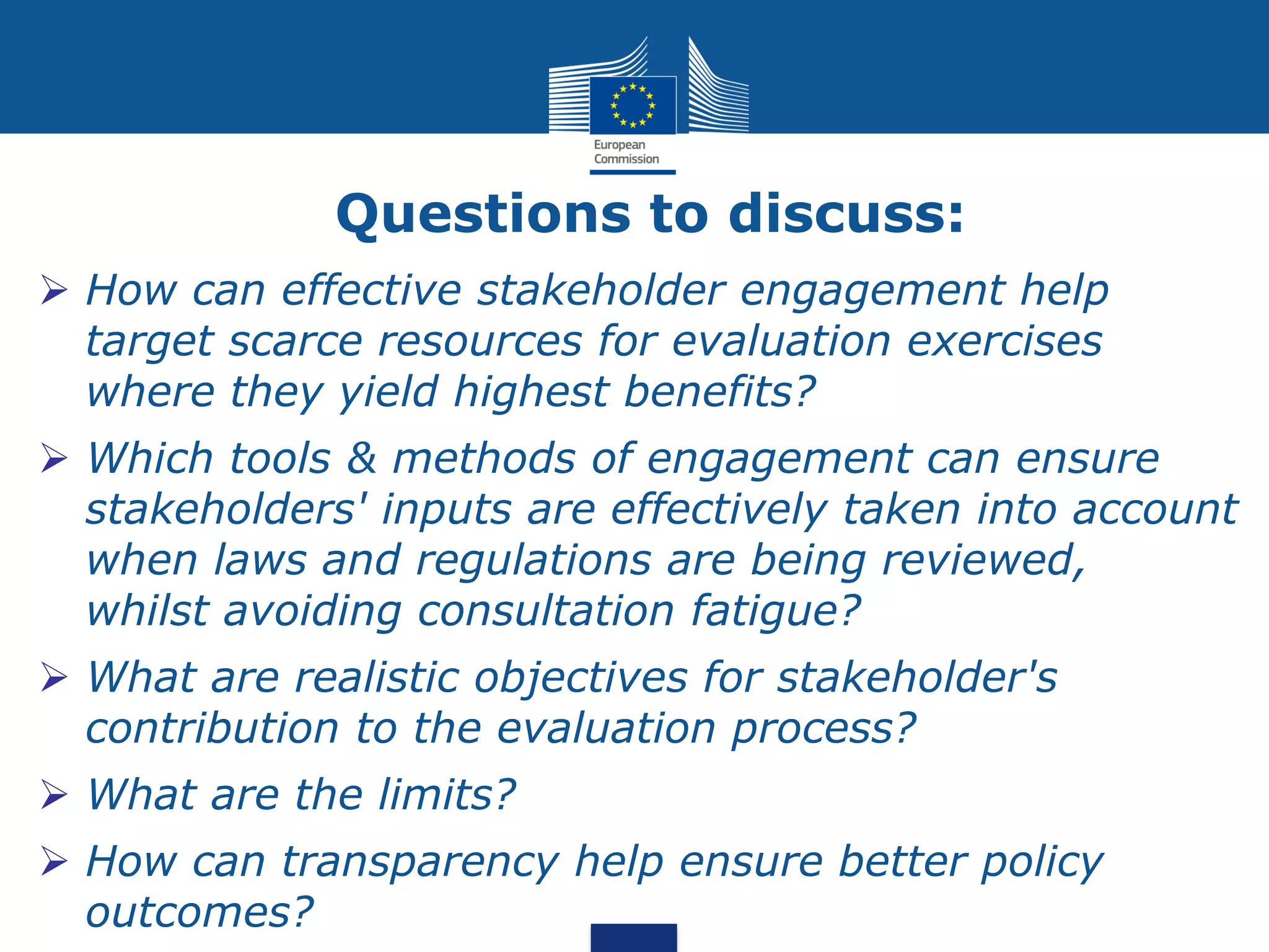 Questions to discuss:
How can effective stakeholder engagement help
target scarce resources for evaluation exercises
where they yield highest benefits?
Which tools & methods of engagement can ensure
stakeholders' inputs are effectively taken into account
when laws and regulations are being reviewed,
whilst avoiding consultation fatigue?
What are realistic objectives for stakeholder's
contribution to the evaluation process?
What are the limits?
How can transparency help ensure better policy
outcomes?