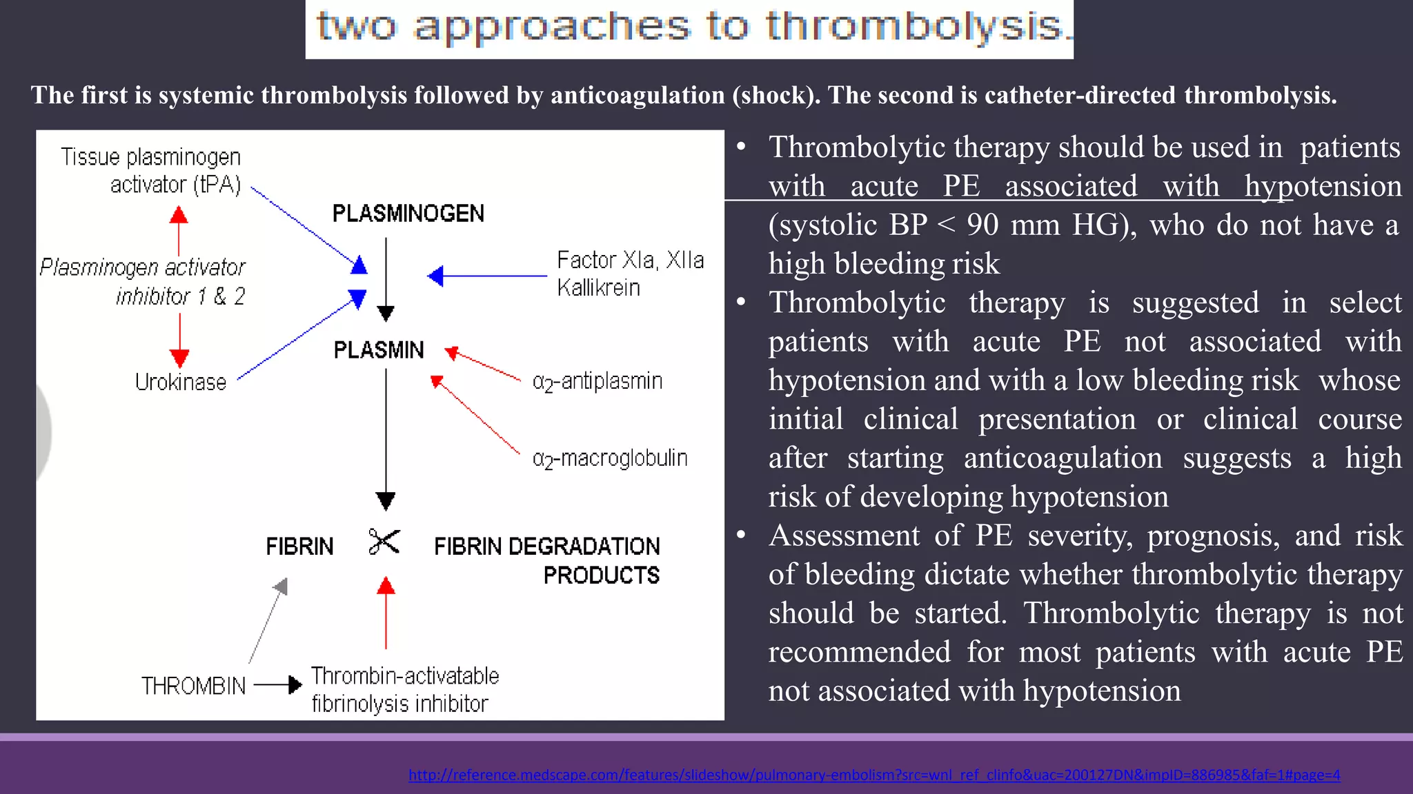 http://reference.medscape.com/features/slideshow/pulmonary-embolism?src=wnl_ref_clinfo&uac=200127DN&impID=886985&faf=1#page=4
The first is systemic thrombolysis followed by anticoagulation (shock). The second is catheter-directed thrombolysis.
• Thrombolytic therapy should be used in patients
with acute PE associated with hypotension
(systolic BP < 90 mm HG), who do not have a
high bleeding risk
• Thrombolytic therapy is suggested in
patients with acute PE not associated
select
with
hypotension and with a low bleeding risk whose
initial
after
clinical presentation or clinical course
starting anticoagulation suggests a high
risk of developing hypotension
• Assessment of PE severity, prognosis, and risk
of bleeding dictate whether thrombolytic therapy
should be started. Thrombolytic therapy is not
recommended for most patients with acute PE
not associated with hypotension
 