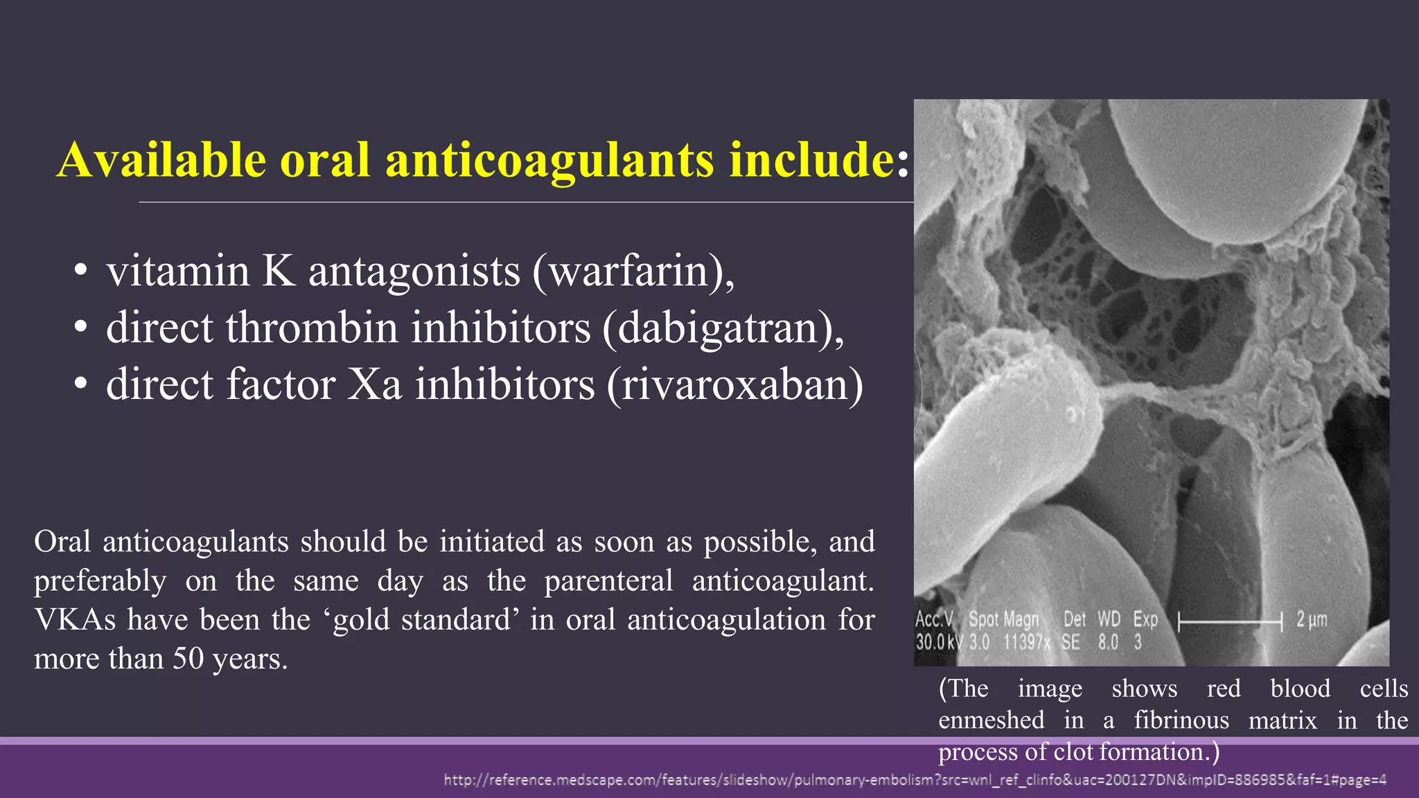 Available oral anticoagulants include:
• vitamin K antagonists (warfarin),
• direct thrombin inhibitors (dabigatran),
• direct factor Xa inhibitors (rivaroxaban)
blood
matrix
cells
in the
(The image shows red
enmeshed in a fibrinous
process of clot formation.)
Oral anticoagulants should be initiated as soon as possible, and
preferably on the same day as the parenteral anticoagulant.
VKAs have been the ‘gold standard’ in oral anticoagulation for
more than 50 years.
 