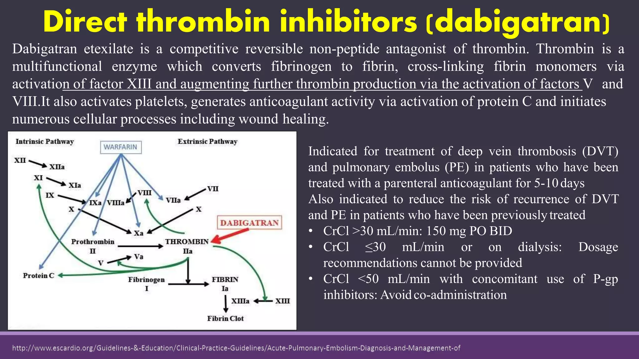 Direct thrombin inhibitors (dabigatran)
Dabigatran etexilate is a competitive reversible non-peptide antagonist of thrombin. Thrombin is a
multifunctional enzyme which converts fibrinogen to fibrin, cross-linking fibrin monomers via
activation of factor XIII and augmenting further thrombin production via the activation of factors V and
VIII.It also activates platelets, generates anticoagulant activity via activation of protein C and initiates
numerous cellular processes including wound healing.
Indicated for treatment of deep vein thrombosis (DVT)
and pulmonary embolus (PE) in patients who have been
treated with a parenteral anticoagulant for 5-10days
Also indicated to reduce the risk of recurrence of DVT
and PE in patients who have been previouslytreated
• CrCl >30 mL/min: 150 mg PO BID
• CrCl ≤30 mL/min or on dialysis: Dosage
recommendations cannot be provided
• CrCl <50 mL/min with concomitant use of P-gp
inhibitors: Avoidco-administration
 