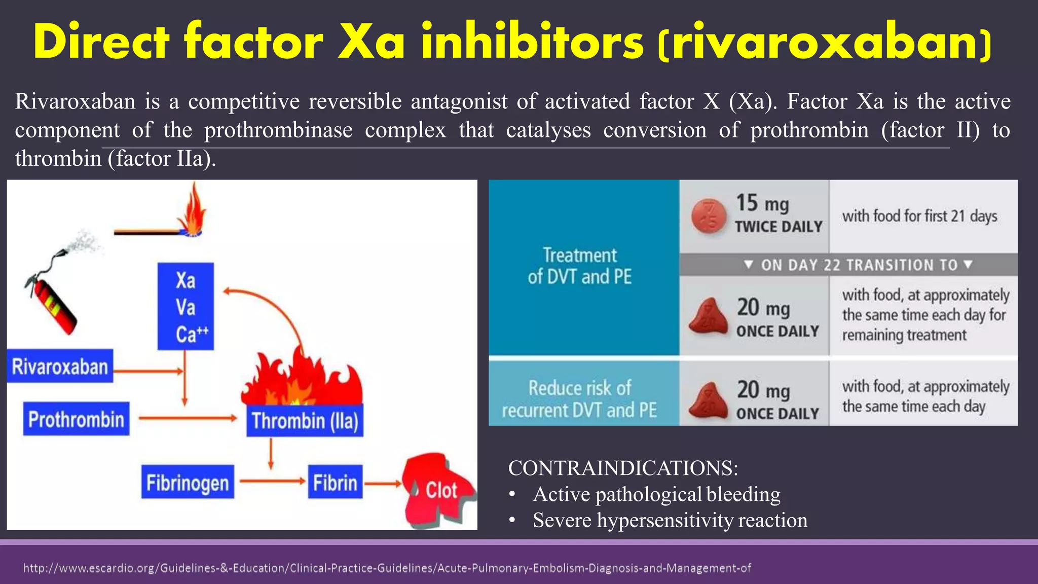 Direct factor Xa inhibitors (rivaroxaban)
Rivaroxaban is a competitive reversible antagonist of activated factor X (Xa). Factor Xa is the active
component of the prothrombinase complex that catalyses conversion of prothrombin (factor II) to
thrombin (factor IIa).
CONTRAINDICATIONS:
• Active pathological bleeding
• Severe hypersensitivity reaction
 
