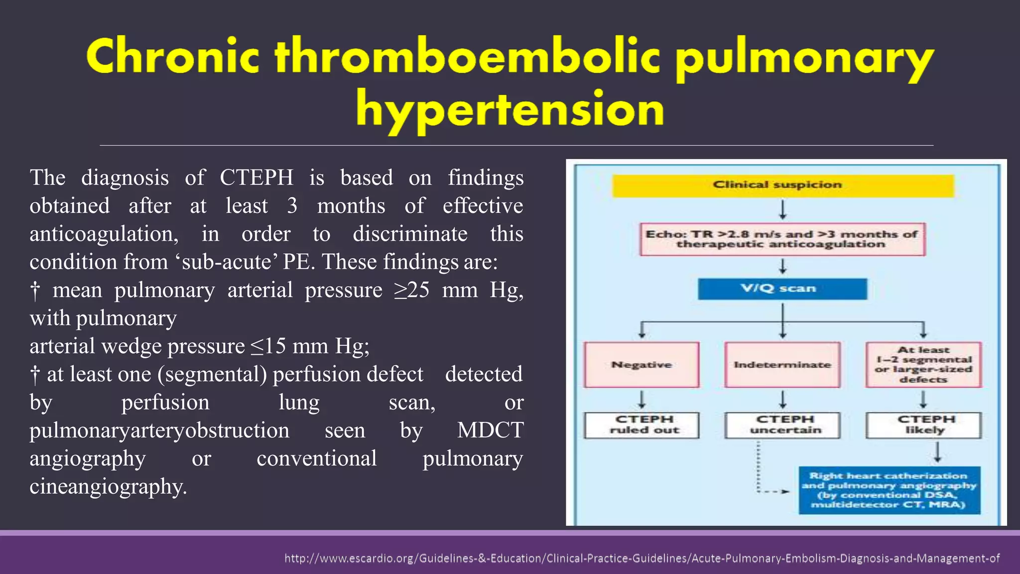 The diagnosis
obtained after
anticoagulation,
of CTEPH is based on findings
at
in
least 3 months of effective
order to discriminate this
condition from ‘sub-acute’ PE. These findings are:
† mean pulmonary arterial pressure ≥25 mm Hg,
with pulmonary
arterial wedge pressure ≤15 mm Hg;
† at least one (segmental) perfusion defect detected
by perfusion lung
pulmonaryarteryobstruction seen
scan, or
by MDCT
pulmonaryangiography or conventional
cineangiography.
 