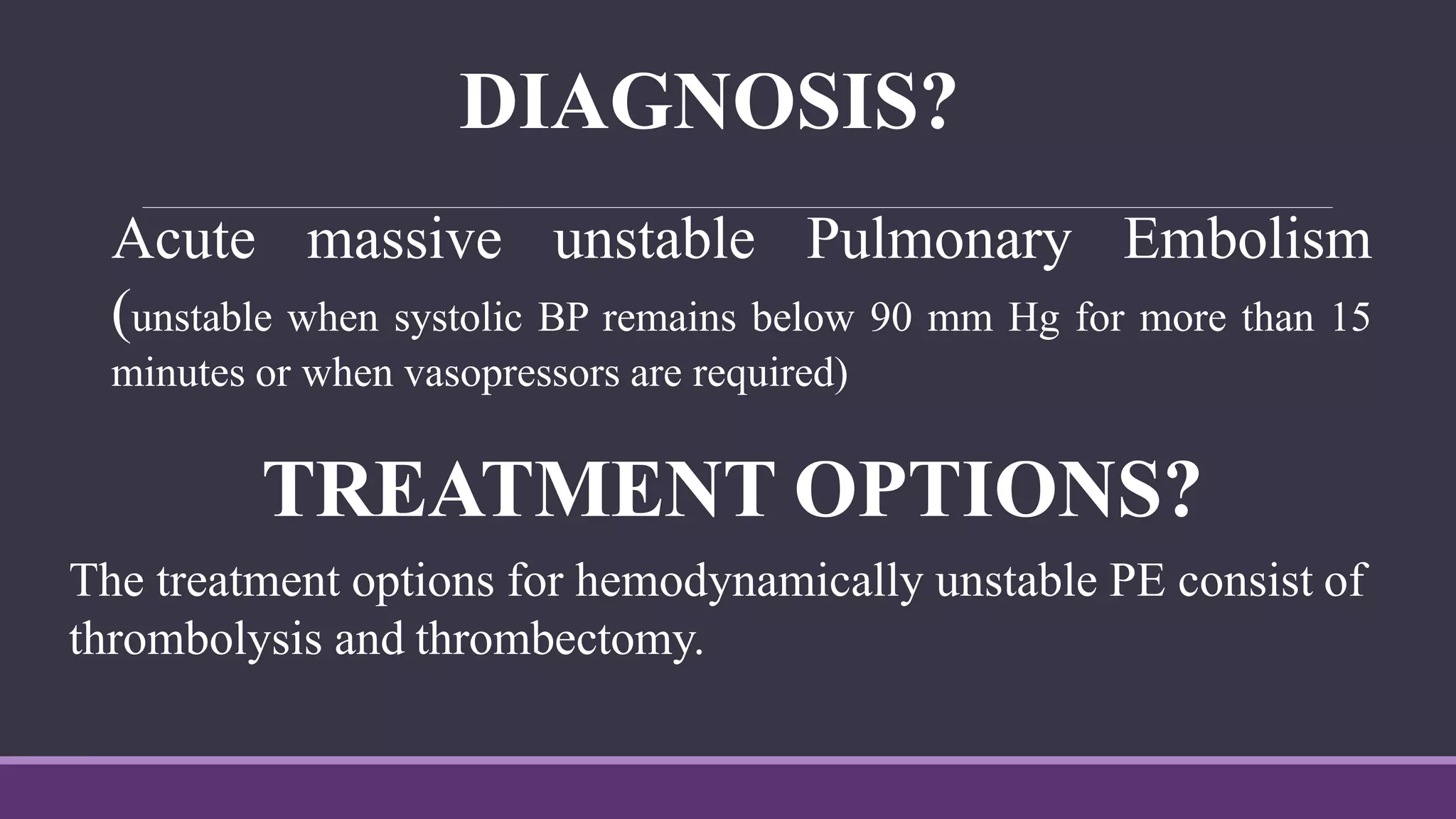 DIAGNOSIS?
Acute massive unstable Pulmonary Embolism
(unstable when systolic BP remains below 90 mm Hg for more than 15
minutes or when vasopressors are required)
TREATMENT OPTIONS?
The treatment options for hemodynamically unstable PE consist of
thrombolysis and thrombectomy.
 