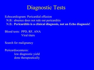 Diagnostic Tests
Echocardiogram: Pericardial effusion
N.B.: absence does not rule out pericarditis
N.B.: Pericarditis is a clinical diagnosis, not an Echo diagnosis!
Blood tests: PPD, RF, ANA
Viral titers
Search for malignancy
Pericardiocentesis:
low diagnostic yield
done therapeutically
 