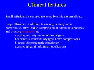 Clinical features
Small effusions do not produce hemodynamic abnormalities.
Large effusions, in addition to causing hemodynamic
compromise, may lead to compression of adjoining structures
and produce symptoms of:
dysphagia (compression of esophagus)
hoarseness (recurrent laryngeal nerve compression)
hiccups (diaphragmatic stimulation)
dyspnea (pleural inflammation/effusion)
 