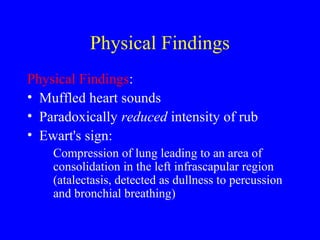 Physical Findings
Physical Findings:
• Muffled heart sounds
• Paradoxically reduced intensity of rub
• Ewart's sign:
Compression of lung leading to an area of
consolidation in the left infrascapular region
(atalectasis, detected as dullness to percussion
and bronchial breathing)
 