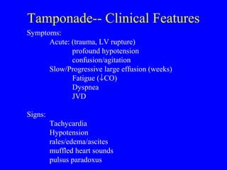 Tamponade-- Clinical Features
Symptoms:
Acute: (trauma, LV rupture)
profound hypotension
confusion/agitation
Slow/Progressive large effusion (weeks)
Fatigue (↓CO)
Dyspnea
JVD
Signs:
Tachycardia
Hypotension
rales/edema/ascites
muffled heart sounds
pulsus paradoxus
 