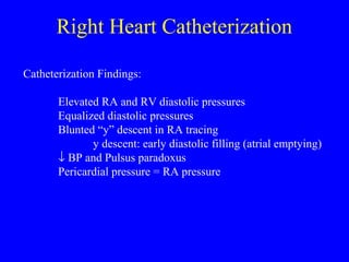 Right Heart Catheterization
Catheterization Findings:
Elevated RA and RV diastolic pressures
Equalized diastolic pressures
Blunted “y” descent in RA tracing
y descent: early diastolic filling (atrial emptying)
↓ BP and Pulsus paradoxus
Pericardial pressure = RA pressure
 