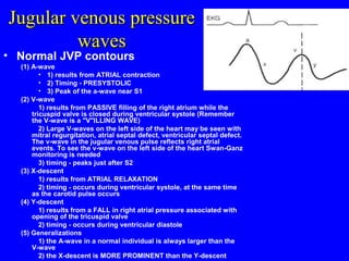Jugular venous pressureJugular venous pressure
waveswaves
• Normal JVP contours
(1) A-wave
• 1) results from ATRIAL contraction
• 2) Timing - PRESYSTOLIC
• 3) Peak of the a-wave near S1
(2) V-wave
1) results from PASSIVE filling of the right atrium while the
tricuspid valve is closed during ventricular systole (Remember
the V-wave is a "V"ILLING WAVE)
2) Large V-waves on the left side of the heart may be seen with
mitral regurgitation, atrial septal defect, ventricular septal defect.
The v-wave in the jugular venous pulse reflects right atrial
events. To see the v-wave on the left side of the heart Swan-Ganz
monitoring is needed
3) timing - peaks just after S2
(3) X-descent
1) results from ATRIAL RELAXATION
2) timing - occurs during ventricular systole, at the same time
as the carotid pulse occurs
(4) Y-descent
1) results from a FALL in right atrial pressure associated with
opening of the tricuspid valve
2) timing - occurs during ventricular diastole
(5) Generalizations
1) the A-wave in a normal individual is always larger than the
V-wave
2) the X-descent is MORE PROMINENT than the Y-descent
 