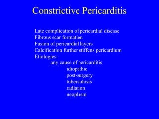 Constrictive Pericarditis
Late complication of pericardial disease
Fibrous scar formation
Fusion of pericardial layers
Calcification further stiffens pericardium
Etiologies:
any cause of pericarditis
idiopathic
post-surgery
tuberculosis
radiation
neoplasm
 